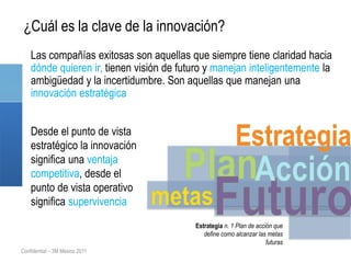 ¿Cuál es la clave de la innovación?
    Las compañías exitosas son aquellas que siempre tiene claridad hacia
    dónde quieren ir, tienen visión de futuro y manejan inteligentemente la
    ambigüedad y la incertidumbre. Son aquellas que manejan una
    innovación estratégica


    Desde el punto de vista
    estratégico la innovación
    significa una ventaja
    competitiva, desde el
    punto de vista operativo
    significa supervivencia
                                          Estrategia n. 1 Plan de acción que
                                             define como alcanzar las metas
                                                                      futuras
Confidential – 3M Mexico 2011
 