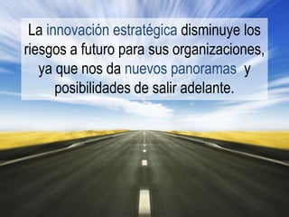 La innovación estratégica disminuye los
riesgos a futuro para sus organizaciones,
   ya que nos da nuevos panoramas y
      posibilidades de salir adelante.
 