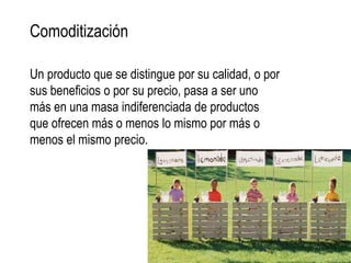 Comoditización

Un producto que se distingue por su calidad, o por
sus beneficios o por su precio, pasa a ser uno
más en una masa indiferenciada de productos
que ofrecen más o menos lo mismo por más o
menos el mismo precio.
 