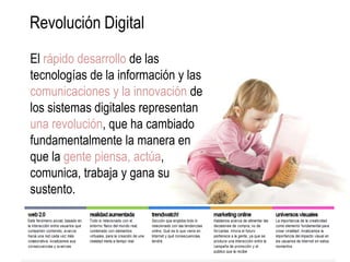 Revolución Digital
El rápido desarrollo de las
tecnologías de la información y las
comunicaciones y la innovación de
los sistemas digitales representan
una revolución, que ha cambiado
fundamentalmente la manera en
que la gente piensa, actúa,
comunica, trabaja y gana su
sustento.
 