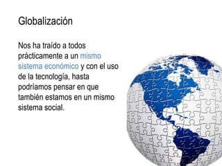 Globalización

Nos ha traído a todos
prácticamente a un mismo
sistema económico y con el uso
de la tecnología, hasta
podríamos pensar en que
también estamos en un mismo
sistema social.
 