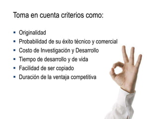 Toma en cuenta criterios como:

   Originalidad
   Probabilidad de su éxito técnico y comercial
   Costo de Investigación y Desarrollo
   Tiempo de desarrollo y de vida
   Facilidad de ser copiado
   Duración de la ventaja competitiva
 