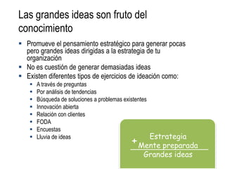 Las grandes ideas son fruto del
conocimiento
 Promueve el pensamiento estratégico para generar pocas
  pero grandes ideas dirigidas a la estrategia de tu
  organización
 No es cuestión de generar demasiadas ideas
 Existen diferentes tipos de ejercicios de ideación como:
      A través de preguntas
      Por análisis de tendencias
      Búsqueda de soluciones a problemas existentes
      Innovación abierta
      Relación con clientes
      FODA
      Encuestas
                                                     Estrategia
      Lluvia de ideas
                                          + Mente preparada
                                              Grandes ideas
 
