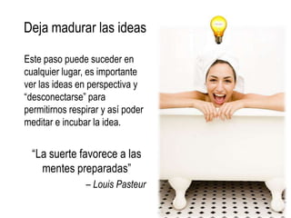 Deja madurar las ideas

Este paso puede suceder en
cualquier lugar, es importante
ver las ideas en perspectiva y
“desconectarse” para
permitirnos respirar y así poder
meditar e incubar la idea.


  “La suerte favorece a las
    mentes preparadas”
                – Louis Pasteur
 