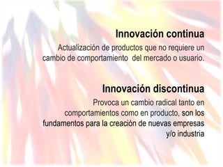 Innovación continua
   Actualización de productos que no requiere un
cambio de comportamiento del mercado o usuario.


                  Innovación discontinua
              Provoca un cambio radical tanto en
      comportamientos como en producto, son los
fundamentos para la creación de nuevas empresas
                                     y/o industria
 