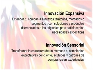 Innovación Expansiva
Extender tu compañía a nuevos territorios, mercados o
              segmentos , con soluciones y productos
      diferenciados a los originales para satisfacer las
                               necesidades especificas


                          Innovación Sensorial
Transformar la estructura de un mercado al cambiar las
       expectativas del cliente, actitudes y patrones de
                            compra, crean experiencias
 