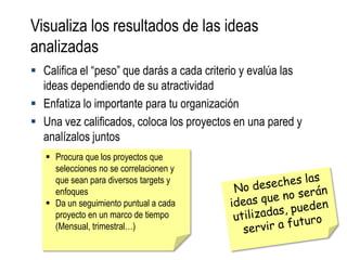 Visualiza los resultados de las ideas
analizadas
 Califica el “peso” que darás a cada criterio y evalúa las
  ideas dependiendo de su atractividad
 Enfatiza lo importante para tu organización
 Una vez calificados, coloca los proyectos en una pared y
  analízalos juntos
    Procura que los proyectos que
     selecciones no se correlacionen y
     que sean para diversos targets y
     enfoques
    Da un seguimiento puntual a cada
     proyecto en un marco de tiempo
     (Mensual, trimestral…)
 