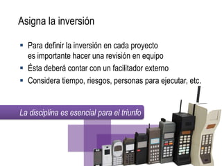 Asigna la inversión

 Para definir la inversión en cada proyecto
  es importante hacer una revisión en equipo
 Ésta deberá contar con un facilitador externo
 Considera tiempo, riesgos, personas para ejecutar, etc.


La disciplina es esencial para el triunfo
 