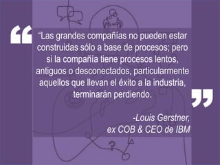“    “Las grandes compañías no pueden estar
    construidas sólo a base de procesos; pero
       si la compañía tiene procesos lentos,
    antiguos o desconectados, particularmente



                                                    ”
     aquellos que llevan el éxito a la industria,
               terminarán perdiendo.

                              -Louis Gerstner,
                        ex COB & CEO de IBM
 