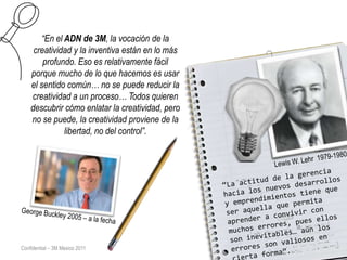 “En el ADN de 3M, la vocación de la
     creatividad y la inventiva están en lo más
        profundo. Eso es relativamente fácil
    porque mucho de lo que hacemos es usar
    el sentido común… no se puede reducir la
    creatividad a un proceso… Todos quieren
    descubrir cómo enlatar la creatividad, pero
    no se puede, la creatividad proviene de la
               libertad, no del control”.




Confidential – 3M Mexico 2011
 