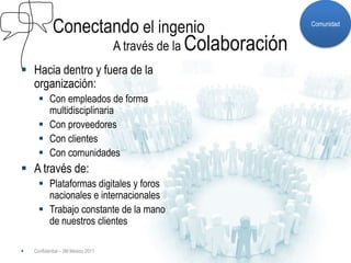 Conectando el ingenio                                 Comunidad


                                    A través de la Colaboración
 Hacia dentro y fuera de la
  organización:
       Con empleados de forma
        multidisciplinaria
       Con proveedores
       Con clientes
       Con comunidades
 A través de:
       Plataformas digitales y foros
        nacionales e internacionales
       Trabajo constante de la mano
        de nuestros clientes

   Confidential – 3M Mexico 2011
 