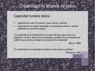 Creatividad: Al alcance de todos

Capacidad humana básica
   Capacidad de crear, de producir cosas nuevas y valiosas,
   Capacidad de un cerebro para llegar a conclusiones nuevas y resolver
    problemas en una forma original

"La creatividad es la habilidad del ser humano de traer algo nuevo a su
existencia". Frank X. Barron fue un psicólogo y profesor en la universidad de
California que centró su trabajo en el campo de la creatividad”
                                                                Barron (1969)

"La creatividad es la capacidad de producir cosas nuevas y valiosas".
                                                           Rodríguez (1999)
 