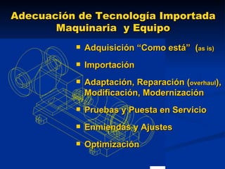 Adecuación de Tecnología Importada Maquinaria  y Equipo Adquisición “Como está”  ( as is)   Importación Adaptación, Reparación ( overhaul ), Modificación, Modernización Pruebas y Puesta en Servicio Enmiendas y Ajustes Optimización 