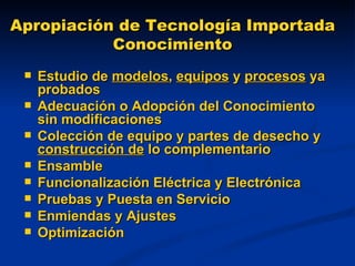 Apropiación de Tecnología Importada Conocimiento Estudio de  modelos ,  equipos  y  procesos  ya probados Adecuación o Adopción del Conocimiento sin modificaciones  Colección de equipo y partes de desecho y  construcción de  lo complementario Ensamble Funcionalización Eléctrica y Electrónica Pruebas y Puesta en Servicio Enmiendas y Ajustes Optimización 