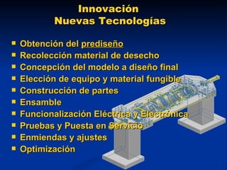 Innovación  Nuevas Tecnologías Obtención del  prediseño Recolección material de desecho Concepción del modelo a diseño final Elección de equipo y material fungible Construcción de partes Ensamble Funcionalización Eléctrica y Electrónica Pruebas y Puesta en Servicio Enmiendas y ajustes Optimización 