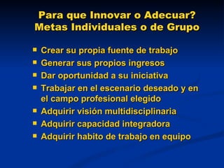 Para que Innovar o Adecuar? Metas Individuales o de Grupo Crear su propia fuente de trabajo Generar sus propios ingresos Dar oportunidad a su iniciativa Trabajar en el escenario deseado y en el campo profesional elegido  Adquirir visión multidisciplinaria Adquirir capacidad integradora Adquirir habito de trabajo en equipo 
