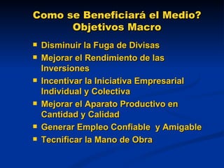 Como se Beneficiará el Medio? Objetivos Macro Disminuir la Fuga de Divisas Mejorar el Rendimiento de las Inversiones Incentivar la Iniciativa Empresarial Individual y Colectiva Mejorar el Aparato Productivo en Cantidad y Calidad  Generar Empleo Confiable  y Amigable Tecnificar la Mano de Obra 
