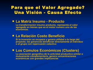 Para que el Valor Agregado? Una Visión - Causa Efecto La Matriz Insumo - Producto La transformación insumo producto, representa el valor agregado en bienes que es el motor numero uno de las economías. La Relación Costo Beneficio Si la inversión se recupera y genera utilidad a lo largo del proyecto, las ganancias benefician directamente al individuo o el grupo con repercusión colectiva Los Cúmulos Económicos (Clusters) La asociación geográfica de la actividad productiva similar o mutuamente complementaria, genera concentraciones económicas con grandes implicancias 