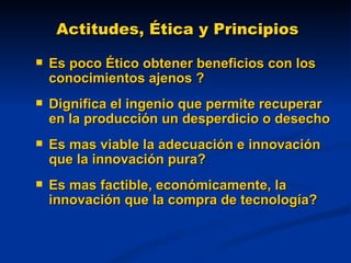 Actitudes, Ética y Principios Es poco Ético obtener beneficios con los conocimientos ajenos ? Dignifica el ingenio que permite recuperar en la producción un desperdicio o desecho Es mas viable la adecuación e innovación que la innovación pura? Es mas factible, económicamente, la innovación que la compra de tecnología? 