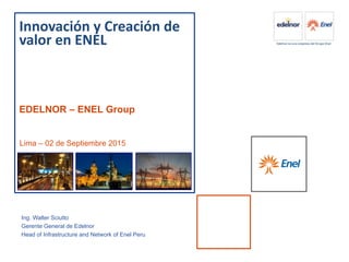 z
Innovación y Creación de
valor en ENEL
EDELNOR – ENEL Group
Lima – 02 de Septiembre 2015
Ing. Walter Sciutto
Gerente General de Edelnor
Head of Infrastructure and Network of Enel Peru
 