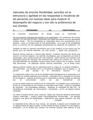 naturales de enorme flexibilidad, sencillez en la 
estructura y agilidad en las respuestas a iniciativas de 
las personas con buenas ideas para mejorar el 
desempeño del negocio y con ello la preferencia de 
sus clientes. 
I.- DEFINIENDO LA CREATIVIDAD.......... 
Es frecuente preguntarse de dónde surge la creatividad . 
¿Es que tenemos predisposición genética a la creatividad?, ¿es constitutivo de nuestra 
especie?, ¿es una cosa de azar?, claramente son dudas que alguna vez han atravesado 
nuestra mente . “Se ha considerado la creatividad como una característica de la 
persona , como un proceso pero la más generalizada , es la que la ha considerado 
como un sinónimo de una capacidad extraordinaria de resolución de problemas”. (1) 
También he leído en algunos documentos que el Ser Creativo ve los mismo que los 
demás pero de manera diferente, con otro prisma...., desde otra perspectiva..... 
Mientras somos creativos y creamos algo distinto , nuestras neuronas han tenido que 
recorrer un camino especial , los caminos neurológicos, que corresponden sin duda al 
aprendizaje , pero cuando somos aún más creativos , estos caminos son distintos a los 
habituales porque las neuronas han recorrido este camino por primera vez. Una vez 
que este fenómeno ha sucedido, nuestra mente nunca vuelve a ser la misma , conoce 
más direcciones , ha adquirido nuevos caminos neuronales , en el fondo crece. 
Algunos autores señalan que la creatividad tiene su origen en un aspecto fisiológico : 
“La creatividad , por ejemplo tiene un fundamento fisiológico que la explica, y , al 
parecer , está ubicada en el Hemisferio Derecho “. (2) 
“La explicación supone que una de las posibles bases fisiológicas de la creatividad es el 
desarrollo de niveles jerárquicos de inclusión , asociados con la actividad de circuitos 
de convergencia , además se postula que la creatividad en alguna medida se relaciona 
con la comunicación entre los dos Hemisferios” .(3) 
¿A que se deben todos los misterios de la creatividad?, es probable que la necesidad a 
la que se ve enfrentado el ser humano es vital para crear cosas , quizás la necesidad 
de expresión , las necesidades plásticas , artísticas, la necesidad de algo útil , la 
necesidad de comodidad ,de comunicación , iluminación , en fin, de alguna manera 
necesidad. 
Los seres humanos somos seres creativos, desde que nacemos estamos potenciando 
nuestra creatividad ; nuestra mente maravillosamente estructurada , nos permite 
encontrar una gama de posibilidades y alternativas para alguna situación, sea ésta 
simple o compleja . 
La necesidad de los niños es muy curiosa , por ejemplo, si alguien que ha dejado caer 
un objetos detrás de algún mueble , el niño tratará de sacar el objeto con otro objeto y 
arrastrarlo , en fin tendrá que inventar mil maneras distintas para obtener lo que 
 