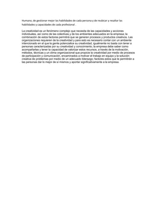 Humano, de gestionar mejor las habilidades de cada persona y de reubicar y resaltar las 
habilidades y capacidades de cada profesional . 
La creatividad es un fenómeno complejo que necesita de las capacidades y acciones 
individuales, así como de las colectivas y de los ambientes adecuados en la empresa; la 
combinación de estos factores permitirá que se generen procesos y productos creativos. Las 
organizaciones requieren de la creatividad y para esto es necesario contar con un ambiente 
intencionado en el que la gente potencialice su creatividad, igualmente no basta con tener a 
personas caracterizadas por su creatividad y conocimiento, la empresa debe saber como 
acompañarlas y tener la capacidad de valorizar estos recursos, a través de la motivación, 
métodos, técnicas y un clima organizacional que propicie la creatividad por medio de procesos 
de participación y comunicación, encaminados a motivar el trabajo en equipo y la solución 
creativa de problemas por medio de un adecuado liderazgo; factores estos que le permitirán a 
las personas dar lo mejor de sí mismos y aportar significativamente a la empresa. 
