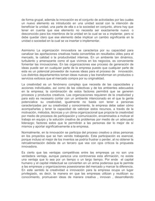de forma grupal, además la innovación es el conjunto de actividades por las cuales 
un nuevo elemento es introducido en una unidad social con la intención de 
beneficiar la unidad, una parte de ella o a la sociedad en conjunto, ahora hay que 
tener en cuenta que ese elemento no necesita ser exactamente nuevo o 
desconocido para los miembros de la unidad en la cual se va a implantar, pero si 
debe quedar claro que ese elemento debe implicar un cambio significante en la 
unidad o sociedad en la cual se va insertar o implementar. 
Asimismo La organización innovadora se caracteriza por su capacidad para 
canalizar las aportaciones creativas hasta convertirlas en resultados útiles para el 
mercado, la calidad o la productividad internas. En un ambiente tan dinámico, 
turbulento y amenazante como el que vivimos en los negocios, es conveniente 
fomentar las innovaciones. En las organizaciones ese proceso de generación de 
ideas puede ser en cualquier parte de la empresa puesto que cualquier parte de 
esta es un potencial proveedor de nuevas ideas para el proceso de innovación. 
Los distintos departamentos toman ideas nuevas y las transforman en productos o 
servicios exitosos que el mercado compra por su originalidad. 
La creatividad es un fenómeno complejo que necesita de las capacidades y 
acciones individuales, así como de las colectivas y de los ambientes adecuados 
en la empresa; la combinación de estos factores permitirá que se generen 
procesos y productos creativos. Las organizaciones requieren de la creatividad y 
para esto es necesario contar con un ambiente intencionado en el que la gente 
potencialice su creatividad, igualmente no basta con tener a personas 
caracterizadas por su creatividad y conocimiento, la empresa debe saber cómo 
acompañarlas y tener la capacidad de valorizar estos recursos, a través de la 
motivación, métodos, técnicas y un clima organizacional que propicie la creatividad 
por medio de procesos de participación y comunicación, encaminados a motivar el 
trabajo en equipo y la solución creativa de problemas por medio de un adecuado 
liderazgo; factores estos que le permitirán a las personas dar lo mejor de sí 
mismos y aportar significativamente a la empresa. 
Normalmente, en la innovación se participa del proceso creativo a otras personas 
en los proyectos que se han venido trabajando. Esta participación es esencial, 
porque incluso el mejor de los inventos se podría frustrar o perder, al no obtener la 
retroalimentación debida de un tercero que vea con ojos críticos la propuesta 
innovadora. 
Es cierto que las ventajas competitivas entre las empresas ya no son una 
verdadera ventaja, aunque parezca una controversia esta afirmación, no existe 
una ventaja que lo sea por un tiempo o un largo tiempo. Por ende el capital 
humano y el capital intelectual se convierten en un arma poderosa que le permite 
a las empresas y organizaciones posesionarse del mercado y marcar la diferencia. 
En este sentido la creatividad e innovación para la empresa ocupa un lugar 
privilegiado, es decir, la manera en que las empresas utilizan y reutilizan su 
conocimiento, promueven ideas de manera creativa , innovan , desarrollando 
 