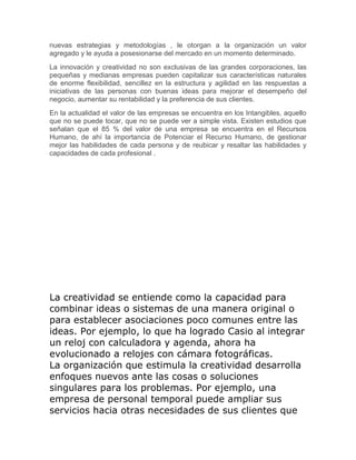 nuevas estrategias y metodologías , le otorgan a la organización un valor 
agregado y le ayuda a posesionarse del mercado en un momento determinado. 
La innovación y creatividad no son exclusivas de las grandes corporaciones, las 
pequeñas y medianas empresas pueden capitalizar sus características naturales 
de enorme flexibilidad, sencillez en la estructura y agilidad en las respuestas a 
iniciativas de las personas con buenas ideas para mejorar el desempeño del 
negocio, aumentar su rentabilidad y la preferencia de sus clientes. 
En la actualidad el valor de las empresas se encuentra en los Intangibles, aquello 
que no se puede tocar, que no se puede ver a simple vista. Existen estudios que 
señalan que el 85 % del valor de una empresa se encuentra en el Recursos 
Humano, de ahí la importancia de Potenciar el Recurso Humano, de gestionar 
mejor las habilidades de cada persona y de reubicar y resaltar las habilidades y 
capacidades de cada profesional . 
La creatividad se entiende como la capacidad para 
combinar ideas o sistemas de una manera original o 
para establecer asociaciones poco comunes entre las 
ideas. Por ejemplo, lo que ha logrado Casio al integrar 
un reloj con calculadora y agenda, ahora ha 
evolucionado a relojes con cámara fotográficas. 
La organización que estimula la creatividad desarrolla 
enfoques nuevos ante las cosas o soluciones 
singulares para los problemas. Por ejemplo, una 
empresa de personal temporal puede ampliar sus 
servicios hacia otras necesidades de sus clientes que 
 
