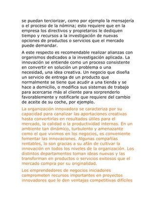 se puedan terciorizar, como por ejemplo la mensajería 
o el proceso de la nómina; esto requiere que en la 
empresa los directivos y propietarios le dediquen 
tiempo y recursos a la investigación de nuevas 
opciones de productos o servicios que el mercado 
puede demandar. 
A este respecto es recomendable realizar alianzas con 
organismos dedicados a la investigación aplicada. La 
innovación se entiende como un proceso consistente 
en convertir en solución un problema o una 
necesidad, una idea creativa. Un negocio que diseña 
un servicio de entrega de un producto que 
normalmente se tiene que acudir a una tienda y se 
hace a domicilio, o modifica sus sistemas de trabajo 
para acercarse más al cliente para sorprenderlo 
favorablemente y notificarle que requiere del cambio 
de aceite de su coche, por ejemplo. 
La organización innovadora se caracteriza por su 
capacidad para canalizar las aportaciones creativas 
hasta convertirlas en resultados útiles para el 
mercado, la calidad o la productividad internas. En un 
ambiente tan dinámico, turbulento y amenazante 
como el que vivimos en los negocios, es conveniente 
fomentar las innovaciones. Algunas compañías 
rentables, lo son gracias a su afán de cultivar la 
innovación en todos los niveles de la organización. Los 
distintos departamentos toman ideas nuevas y las 
transforman en productos o servicios exitosos que el 
mercado compra por su originalidad. 
Los emprendedores de negocios iniciadores 
comprometen recursos importantes en proyectos 
innovadores que le den ventajas competitivas difíciles 
 
