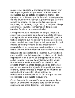 requiere ser paciente y al mismo tiempo perseverar 
hasta que llegue la luz para concretar las ideas en 
respuestas que se estaban buscando. Piense, por 
ejemplo, en el tiempo que ha buscado las respuestas 
de una prueba o un acertijo. A pesar de que trató de 
sacudir su mente, no aparecían las soluciones. 
Entonces, de repente, surge la luz, la respuesta llega 
a su mente. ¡Eureka! la inspiración del proceso 
creativo funciona de manera similar. 
La inspiración es el momento en el que todos sus 
esfuerzos se conjugan para llegar a un feliz término. 
La inspiración es fuente de gran satisfacción, pero el 
trabajo creativo aun no concluye. Se requiere de un 
esfuerzo adicional para llegar a la innovación, lo cual 
implica obtener provecho de esa inspiración y 
convertirla en un producto o servicio útiles, o en un 
forma diferente de realizar las actividades o funciones. 
Recuerde la frase referida al inventor T. Alva Edison, 
en el sentido que la innovación consistía en el 1% de 
inspiración y en el 99 % de transpiración, es decir, 
arduo trabajo y no sólo la genialidad de las ideas. 
Normalmente, en la innovación se participa del 
proceso creativo a otras personas en los proyectos 
que se han venido trabajando. Esta participación es 
esencial, porque incluso el mejor de los inventos se 
podría frustrar o perder, al no obtener la 
retroalimentación debida de un tercero que vea con 
ojos críticos la propuesta innovadora. 
Como fomentar la innovación en su empresa: Para 
lograr un ambiente favorable para que se den las 
cuatro etapas antes descritas. Los gerentes o 
 