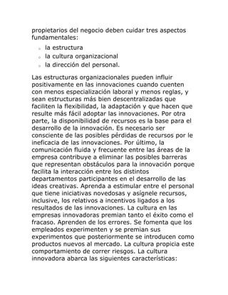 propietarios del negocio deben cuidar tres aspectos 
fundamentales: 
o la estructura 
o la cultura organizacional 
o la dirección del personal. 
Las estructuras organizacionales pueden influir 
positivamente en las innovaciones cuando cuenten 
con menos especialización laboral y menos reglas, y 
sean estructuras más bien descentralizadas que 
faciliten la flexibilidad, la adaptación y que hacen que 
resulte más fácil adoptar las innovaciones. Por otra 
parte, la disponibilidad de recursos es la base para el 
desarrollo de la innovación. Es necesario ser 
consciente de las posibles pérdidas de recursos por le 
ineficacia de las innovaciones. Por último, la 
comunicación fluida y frecuente entre las áreas de la 
empresa contribuye a eliminar las posibles barreras 
que representan obstáculos para la innovación porque 
facilita la interacción entre los distintos 
departamentos participantes en el desarrollo de las 
ideas creativas. Aprenda a estimular entre el personal 
que tiene iniciativas novedosas y asígnele recursos, 
inclusive, los relativos a incentivos ligados a los 
resultados de las innovaciones. La cultura en las 
empresas innovadoras premian tanto el éxito como el 
fracaso. Aprenden de los errores. Se fomenta que los 
empleados experimenten y se premian sus 
experimentos que posteriormente se introducen como 
productos nuevos al mercado. La cultura propicia este 
comportamiento de correr riesgos. La cultura 
innovadora abarca las siguientes características: 
 