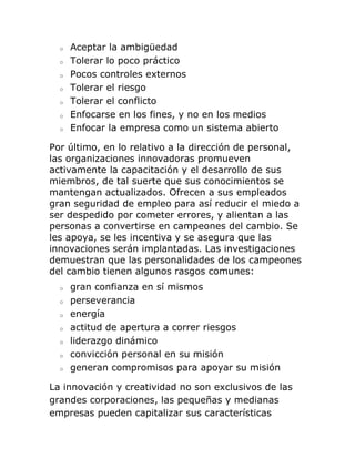 o Aceptar la ambigüedad 
o Tolerar lo poco práctico 
o Pocos controles externos 
o Tolerar el riesgo 
o Tolerar el conflicto 
o Enfocarse en los fines, y no en los medios 
o Enfocar la empresa como un sistema abierto 
Por último, en lo relativo a la dirección de personal, 
las organizaciones innovadoras promueven 
activamente la capacitación y el desarrollo de sus 
miembros, de tal suerte que sus conocimientos se 
mantengan actualizados. Ofrecen a sus empleados 
gran seguridad de empleo para así reducir el miedo a 
ser despedido por cometer errores, y alientan a las 
personas a convertirse en campeones del cambio. Se 
les apoya, se les incentiva y se asegura que las 
innovaciones serán implantadas. Las investigaciones 
demuestran que las personalidades de los campeones 
del cambio tienen algunos rasgos comunes: 
o gran confianza en sí mismos 
o perseverancia 
o energía 
o actitud de apertura a correr riesgos 
o liderazgo dinámico 
o convicción personal en su misión 
o generan compromisos para apoyar su misión 
La innovación y creatividad no son exclusivos de las 
grandes corporaciones, las pequeñas y medianas 
empresas pueden capitalizar sus características 
 