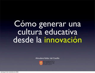 Cómo generar una
                      cultura educativa
                     desde la innovación
                                  Almudena Valdor del Castillo




domingo 22 de noviembre de 2009
 