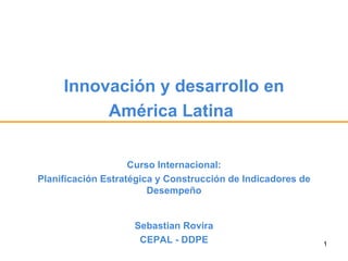 Innovación y desarrollo en
          América Latina

                    Curso Internacional:
Planificación Estratégica y Construcción de Indicadores de
                        Desempeño


                    Sebastian Rovira
                     CEPAL - DDPE                            1
 
