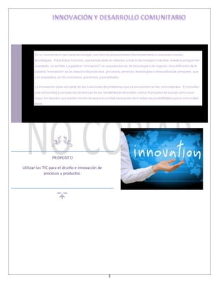 2
En un mundo lleno de nueva tecnología,nos hemos acostumbrado frecuentemente a usar esas nuevas
tecnologías. Para todos nosotros,quedarnos atrás en relación a todo lo tecnológico mientras nuestros amigos han
avanzado, es terrible.La palabra “innovación” se usa para temas de tecnología o de negocio.Una definición de la
palabra “innovación” es la creación de productos,procesos,servicios,tecnologías o ideas eficaces ymejores,que
son aceptados por los mercados,gobiernos,y sociedades.
La Innovación debe ser parte de las soluciones de problemas que se encuentran en las comunidades. En estudiar
una comunidad y conocer las dinámicas de los residentes en el pueblo,radica el proceso de buscar cómo usar
mejor los talentos que existen dentro de esa comunidad para poder abrir todas las posibilidades que la comunidad
tiene.
PROPOSITO
Utilizar las TIC para el diseño e innovación de
procesos y productos.
 