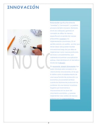 3
Innovación significa literalmente
"novedad" o "renovación". La palabra
proviene del latín innovare. Asimismo,
en el uso coloquial y general, el
concepto se utiliza de manera
específica en el sentido de nuevas
propuestas, inventos y su
implementación económica. En el
sentido estricto, en cambio, se dice que
de las ideas solo pueden resultar
innovaciones luego de que ellas se
implementan como nuevos productos,
servicios o procedimientos, que
realmente encuentran una aplicación
exitosa, imponiéndose en el mercado a
través de la difusión.
En economía, Joseph Schumpeter fue
quien introdujo este concepto en su
«teoría de las innovaciones, en la que
lo define como el establecimiento de
una nueva función de producción. La
economía y la sociedad cambian
cuando los factores de producción se
combinan de una manera novedosa.
Sugiere que invenciones e
innovaciones son la clave del
crecimiento económico, y quienes
implementan ese cambio de manera
práctica son los emprendedores.
 