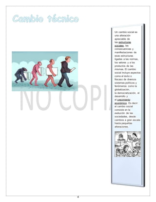 4
Un cambio social es
una alteración
apreciable de
las estructuras
sociales, las
consecuencias y
manifestaciones de
esas estructuras
ligadas a las normas,
los valores y a los
productos de las
mismas. El cambio
social incluye aspectos
como el éxito o
fracaso de diversos
sistemas políticos y
fenómenos como la
globalización,
la democratización, el
desarrollo y
el crecimiento
económico. Es decir:
el cambio social
consiste en la
evolución de las
sociedades, desde
cambios a gran escala
hasta pequeñas
alteraciones.
 