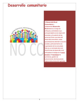 5
El Desarrollo Rural
Comunitario o
simplemente Desarrollo
Rural abarca un rango de
enfoques y actividades cuyo
principal objetivo es la mejora del
bienestar y el sustento de las
personas Como una rama del
desarrollo comunitario, estas
aproximaciones atienden a asuntos
sociales, particularmente a la
organización de la comunidad.
Este es un contraste claro con
otras formas de desarrollo rural
enfocadas en trabajo en el sector
terciario y la tecnología (ej.
carreteras, gestión de
subvenciones, técnicas para la
mejora de la producción agrícola).
 
