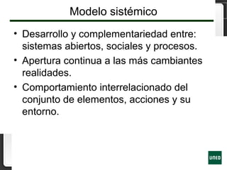 Modelo sistémico
• Desarrollo y complementariedad entre:
sistemas abiertos, sociales y procesos.
• Apertura continua a las más cambiantes
realidades.
• Comportamiento interrelacionado del
conjunto de elementos, acciones y su
entorno.
 