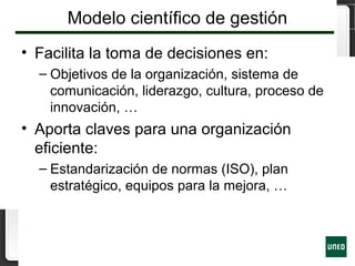 Modelo científico de gestión
• Facilita la toma de decisiones en:
– Objetivos de la organización, sistema de
comunicación, liderazgo, cultura, proceso de
innovación, …
• Aporta claves para una organización
eficiente:
– Estandarización de normas (ISO), plan
estratégico, equipos para la mejora, …
 