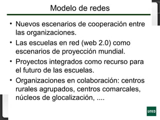 Modelo de redes
• Nuevos escenarios de cooperación entre
las organizaciones.
• Las escuelas en red (web 2.0) como
escenarios de proyección mundial.
• Proyectos integrados como recurso para
el futuro de las escuelas.
• Organizaciones en colaboración: centros
rurales agrupados, centros comarcales,
núcleos de glocalización, ....
 