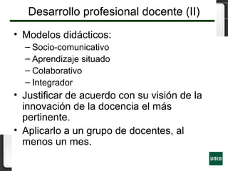 Desarrollo profesional docente (II)
• Modelos didácticos:
– Socio-comunicativo
– Aprendizaje situado
– Colaborativo
– Integrador
• Justificar de acuerdo con su visión de la
innovación de la docencia el más
pertinente.
• Aplicarlo a un grupo de docentes, al
menos un mes.
 