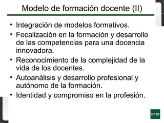 Modelo de formación docente (II)
• Integración de modelos formativos.
• Focalización en la formación y desarrollo
de las competencias para una docencia
innovadora.
• Reconocimiento de la complejidad de la
vida de los docentes.
• Autoanálisis y desarrollo profesional y
autónomo de la formación.
• Identidad y compromiso en la profesión.
 