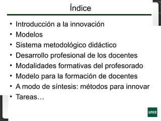 Índice
• Introducción a la innovación
• Modelos
• Sistema metodológico didáctico
• Desarrollo profesional de los docentes
• Modalidades formativas del profesorado
• Modelo para la formación de docentes
• A modo de síntesis: métodos para innovar
• Tareas…
 