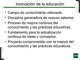 Innovación de la educación
• Campo de conocimiento relevante.
• Disciplina generadora de nuevos saberes.
• Proceso de mejora continua del
conocimiento y las prácticas educativas.
• Fundamento para la actualización
continua de ideas y conceptos.
• Proyecto comprometido con la mejora del
conocimiento y las prácticas educativas.
 