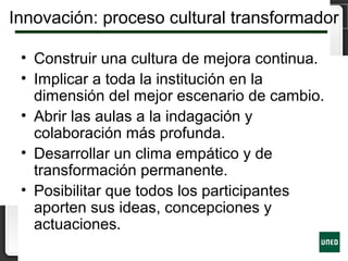 Innovación: proceso cultural transformador
• Construir una cultura de mejora continua.
• Implicar a toda la institución en la
dimensión del mejor escenario de cambio.
• Abrir las aulas a la indagación y
colaboración más profunda.
• Desarrollar un clima empático y de
transformación permanente.
• Posibilitar que todos los participantes
aporten sus ideas, concepciones y
actuaciones.
 