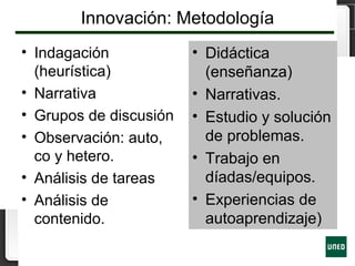 Innovación: Metodología
• Indagación
(heurística)
• Narrativa
• Grupos de discusión
• Observación: auto,
co y hetero.
• Análisis de tareas
• Análisis de
contenido.
• Didáctica
(enseñanza)
• Narrativas.
• Estudio y solución
de problemas.
• Trabajo en
díadas/equipos.
• Experiencias de
autoaprendizaje)
 