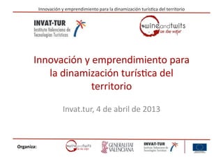 Innovación	
  y	
  emprendimiento	
  para	
  la	
  dinamización	
  turís6ca	
  del	
  territorio	
  




          Innovación	
  y	
  emprendimiento	
  para	
  
             la	
  dinamización	
  turís6ca	
  del	
  
                           territorio	
  

                                Invat.tur,	
  4	
  de	
  abril	
  de	
  2013	
  



Organiza:	
  
 