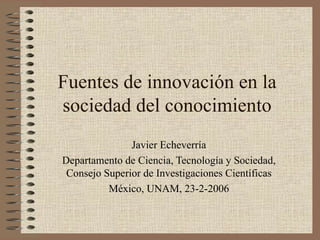 Fuentes de innovación en la
sociedad del conocimiento
               Javier Echeverría
Departamento de Ciencia, Tecnología y Sociedad,
 Consejo Superior de Investigaciones Científicas
          México, UNAM, 23-2-2006
 