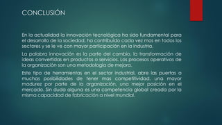 CONCLUSIÓN
En la actualidad la innovación tecnológica ha sido fundamental para
el desarrollo de la sociedad, ha contribuido cada vez mas en todos los
sectores y se le ve con mayor participación en la industria.
La palabra innovación es la parte del cambio, la transformación de
ideas convertidas en productos o servicios. Los procesos operativos de
la organización son una metodología de mejora.
Este tipo de herramientas en el sector industrial, abre las puertas a
muchas posibilidades de tener mas competitividad, una mayor
madurez por parte de la organización, una mejor posición en el
mercado. Sin duda alguna es una competencia global creada por la
misma capacidad de fabricación a nivel mundial.
 